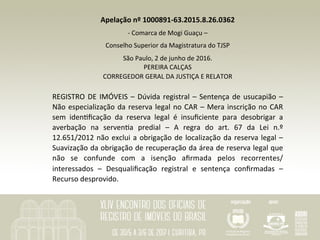 Apelação	nº	1000891-63.2015.8.26.0362	
-	Comarca	de	Mogi	Guaçu	–	
Conselho	Superior	da	Magistratura	do	TJSP	
São	Paulo,	2	de	junho	de	2016.	
PEREIRA	CALÇAS	
CORREGEDOR	GERAL	DA	JUSTIÇA	E	RELATOR	
		
REGISTRO	DE	IMÓVEIS	–	Dúvida	registral	–	Sentença	de	usucapião	–	
Não	especialização	da	reserva	legal	no	CAR	–	Mera	inscrição	no	CAR	
sem	 idenSﬁcação	 da	 reserva	 legal	 é	 insuﬁciente	 para	 desobrigar	 a	
averbação	 na	 servenSa	 predial	 –	 A	 regra	 do	 art.	 67	 da	 Lei	 n.º	
12.651/2012	não	exclui	a	obrigação	de	localização	da	reserva	legal	–	
Suavização	da	obrigação	de	recuperação	da	área	de	reserva	legal	que	
não	 se	 confunde	 com	 a	 isenção	 aﬁrmada	 pelos	 recorrentes/
interessados	 –	 Desqualiﬁcação	 registral	 e	 sentença	 conﬁrmadas	 –	
Recurso	desprovido.	
 