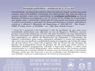 Anotação	publicitária	–	existência	de	IC,	IP	ou	ACP	
Possibilidade, em demanda coletiva sobre loteamento ilegal, ao juízo por onde
tramita ação civil pública, comunicar seu ajuizamento por meio de ofício ao
registro predial, como nova modalidade de averbação publicitária na Lei de
Registos Públicos, prestigiando o art. 6º, inciso VI do Código do Consumidor,
que dispõe seja o consumidor informado de tudo aquilo que possa representar
“a efetiva prevenção e reparação de danos patrimoniais e morais, individuais,
coletivos e difusos”.( Mandado de Segurança nº 232.080-1/5 - São Paulo -
TJSP, 3ª Câm. Civil - j. 07/03/95 - v.u. - Rel. Des. Toledo Cesar.)
“...Essa lei é posterior à lei registrária e não há proibição de que uma nova
modalidade publicitária seja admitida na Lei de Registros Públicos, mesmo
porque como bem esclareceu o Exmo. Dr. Juiz de Direito em suas informações
há uma orientação no sentido de se considerar ‘como comunicação oficial, para
fins registrários, os ofícios da Promotoria da Habitação e Urbanismo, da
espécie, conhecidos, pois, como elementos tabulares e, como tal, arquivados
são e, por sua vez recebem a publicidade ínsita aos registros, por força do artigo
18, da Lei 6.015/73, e item 136, Capítulo XX, do Tomo II, das Normas de
Serviço da Corregedoria Geral da Justiça, de tal sorte que acaso tivesse o
Ministério Público singelamente oficiado à Serventia Predial, o ofício seria
recepcionado e o Oficial Registrador, salvo melhor juízo, não poderia subtrair
seus informes de eventual certidão de inteiro teor, de maneira que, a informação
afloraria, ainda que não houvesse o ato de averbação, cujo fundamento maior,
sem dúvida, é levar ao conhecimento de terceiros interessados...”
 