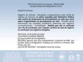 PROTOCOLADO	CG	8.505/00	-	PIRACICABA	
(PUBLICIDADE	DO	INQUÉRITO	CIVIL)	
	
EMENTA	OFICIAL:	
	
Registro	de	 Imóveis	 -	 Recepção	 e	arquivamento,	pelo	oficial	de	
registro	de	imóveis,	de	 ofício	expedido	pelo	Ministério	Público	
com	notícia	da	instauração	de	procedimento	ou	ação	que	versa	
sobre	 irregularidade	 no	 parcelamento	 do	 solo	 -	 Inclusão	 dessa	
informação	 nas	 certidões	 imobiliárias	 referentes	 aos	 registros	
correspondentes	 -	 Possibilidade	 -	 Medida	 que	 não	 se	 confunde	
com	ato	de	averbação,	nem	impede	a	prática	de	atos	de	registro	
ou	averbação	nos	registros	atingidos.	
	
São	Paulo,	16	de	junho	de	2000.	
LUIS	PAULO	ALIENDE	RIBEIRO	
(a)	Juiz	Auxiliar	da	Corregedoria	
DECISÃO:	Aprovo,	por	seus	fundamentos,	o	parecer	do	MM.	Juiz	
Auxiliar	desta	Corregedoria.	Publique-se,	inclusive	a	ementa.	São	
Paulo,	04.7.00.	
(a)LUÍS	DE	MACEDO	-	Corregedor	Geral	da	Justiça	
 
