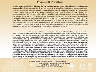 Processo	CG	nº	2.588/00		
	
Registro	de	Imóveis	–	Alienação	de	partes	ideais	quantificadas	em	metragem	
quadrada	–	Indícios	registrários	de	que	se	trata	de	expediente	para	irregular	
desmembramento	do	imóvel	–	Fraude	à	lei	que	impede	o	registro	–	Situação	
evidenciada	 na	 verificação	 das	 certidões	 das	 matrículas,	 e	 que	 deve	 ser	
necessariamente	observada	pelos	tabeliães	de	notas,	dada	a	irregularidade	
administrativa	da	lavratura	de	instrumentos	públicos	cujo	registro	se	mostra	
inviável	–	Necessidade	da	inclusão,	em	todos	os	instrumentos	públicos	que	
envolvam	a	alienação	de	partes	ideais	que	possam	caracterizar	fraude	à	lei	de	
parcelamento	do	solo,	de	advertência	às	partes	quanto	ao	fato	de	que	não	
está	sendo	transmitida	a	propriedade	de	área	certa	e	localizada	–	Alteração	
das	Normas	de	Serviço	da	Corregedoria	Geral	de	Justiça.				
Por tais razões, aprovo, por seus fundamentos, o parecer dos
MM. Juízes Auxiliares desta Corregedoria e determino, em caráter normativo:
a) aos notários e registradores do Estado de São Paulo, sempre que, no
exercício de sua atividade, vierem a ter ciência de fundados indícios da
efetivação de parcelamento irregular, que promovam a remessa das
informações relativas ao fato para o Juiz Corregedor Permanente, para o
Ministério Público e para a Prefeitura Municipal, e b) aos tabeliães de notas,
que se abstenham de lavrar atos notariais que tenham por objeto
negócios jurídicos de alienação de frações ideais sempre que a análise de
elementos objetivos revelem a ocorrência de fraude à legislação cogente
disciplinadora do parcelamento do solo, determinando, quando da
insistência dos interessados na lavratura do ato notarial, a obrigatória
inserção, no instrumento público que formaliza o negócio jurídico, de
expressa declaração das partes da ciência de que a transmissão de fração
ideal para a formação de condomínio tradicional não implica na alienação
de parcela certa e localizada de terreno..
Publique-se, juntamente com o parecer.
São Paulo, 05 de junho de 2001.
LUÍS DE MACEDO
Corregedor Geral da Justiça	
 