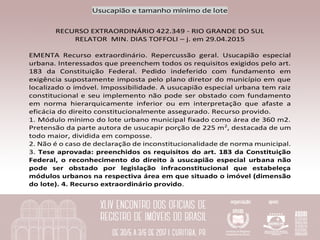Usucapião	e	tamanho	mínimo	de	lote	
	
RECURSO	EXTRAORDINÁRIO	422.349	-	RIO	GRANDE	DO	SUL	
RELATOR		MIN.	DIAS	TOFFOLI	–	j.	em	29.04.2015	
	
EMENTA	 Recurso	 extraordinário.	 Repercussão	 geral.	 Usucapião	 especial	
urbana.	Interessados	que	preenchem	todos	os	requisitos	exigidos	pelo	art.	
183	 da	 Constituição	 Federal.	 Pedido	 indeferido	 com	 fundamento	 em	
exigência	supostamente	imposta	pelo	plano	diretor	do	município	em	que	
localizado	o	imóvel.	Impossibilidade.	A	usucapião	especial	urbana	tem	raiz	
constitucional	e	seu	implemento	não	pode	ser	obstado	com	fundamento	
em	 norma	 hierarquicamente	 inferior	 ou	 em	 interpretação	 que	 afaste	 a	
eficácia	do	direito	constitucionalmente	assegurado.	Recurso	provido.		
1.	Módulo	mínimo	do	lote	urbano	municipal	fixado	como	área	de	360	m2.	
Pretensão	da	parte	autora	de	usucapir	porção	de	225	m2
,	destacada	de	um	
todo	maior,	dividida	em	composse.		
2.	Não	é	o	caso	de	declaração	de	inconstitucionalidade	de	norma	municipal.		
3.	Tese	aprovada:	preenchidos	os	requisitos	do	art.	183	da	Constituição	
Federal,	 o	 reconhecimento	 do	 direito	 à	 usucapião	 especial	 urbana	 não	
pode	 ser	 obstado	 por	 legislação	 infraconstitucional	 que	 estabeleça	
módulos	urbanos	na	respectiva	área	em	que	situado	o	imóvel	(dimensão	
do	lote).	4.	Recurso	extraordinário	provido.	
 