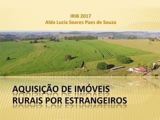 AQUISIÇÃO	DE	IMÓVEIS	
RURAIS	POR	ESTRANGEIROS	
IRIB	2017	
Alda	Lucia	Soares	Paes	de	Souza	
 