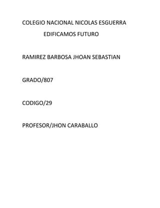 COLEGIO NACIONAL NICOLAS ESGUERRA
      EDIFICAMOS FUTURO


RAMIREZ BARBOSA JHOAN SEBASTIAN


GRADO/807


CODIGO/29


PROFESOR/JHON CARABALLO
 