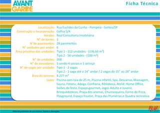 Localização:
Construção e Incorporação:
Vendas:
N° de torres:
N°de pavimentos:
N° unidades por andar:
Área privativa das unidades:
N° de unidades:
N° de elevadores:
N° de vagas por unidade:
Área do terreno:
Lazer:
Rua Euclides da Cunha - Pompéia - Santos/SP
Gafisa S/A
Real Consultoria Imobiliária
1
28 pavimentos
6
Tipo 1 - 112 unidades - (136,66 m²)
Tipo 2 - 56 unidades - (100 m²)
168
5 sendo 4 sociais e 1 serviço
Tipo 1 - 2 vagas
Tipo 2 - 1 vaga até o 14° andar / 2 vagas do 15° ao 28° andar
4.277 m²
Piscina com raia de 25 m, Piscina infantil, Spa, Descanso, Massagem,
Sauna, Fitness, Adega, Confraria, Biblioteca, Ateliê, Home Office,
Salões de festa, Espaço gourmet, Jogos Adulto e Juvenil,
Brinquedotecas, Praça dos aromas, Churrasqueira, Forno de Pizza,
Playground, Espaço Fouton, Praça das Plumérias e Quadra recreativa
Ficha Técnica
Material preliminar de uso interno. Sujeito a alterações.
 
