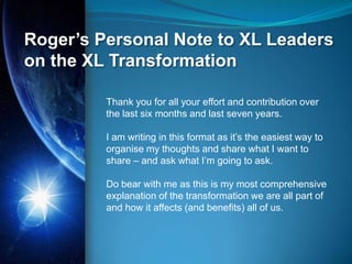 Roger’s Personal Note to XL Leaders
on the XL Transformation

         Thank you for all your effort and contribution over
         the last six months and last seven years.

         I am writing in this format as it‟s the easiest way to
         organise my thoughts and share what I want to
         share – and ask what I‟m going to ask.

         Do bear with me as this is my most comprehensive
         explanation of the transformation we are all part of
         and how it affects (and benefits) all of us.
 