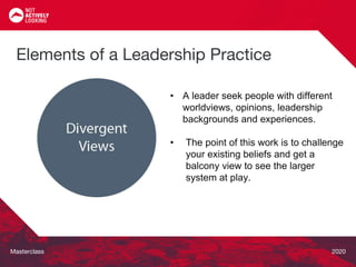 Masterclass 2020
• A leader seek people with different
worldviews, opinions, leadership
backgrounds and experiences.
• The point of this work is to challenge
your existing beliefs and get a
balcony view to see the larger
system at play.
Elements of a Leadership Practice
 