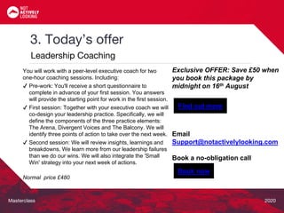 Masterclass 2020
3. Today’s offer
Leadership Coaching
Exclusive OFFER: Save £50 when
you book this package by
midnight on 16th August
Email
Support@notactivelylooking.com
Book a no-obligation call
You will work with a peer-level executive coach for two
one-hour coaching sessions. Including:
✔ Pre-work: You'll receive a short questionnaire to
complete in advance of your first session. You answers
will provide the starting point for work in the first session.
✔ First session: Together with your executive coach we will
co-design your leadership practice. Specifically, we will
define the components of the three practice elements:
The Arena, Divergent Voices and The Balcony. We will
identify three points of action to take over the next week.
✔ Second session: We will review insights, learnings and
breakdowns. We learn more from our leadership failures
than we do our wins. We will also integrate the 'Small
Win' strategy into your next week of actions.
Normal price £480
Find out more
Book now
 
