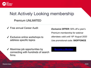 Masterclass 2020
Not Actively Looking membership
Premium UNLIMITED
Exclusive OFFER: 50% off a year’s
Premium membership for webinar
attendees valid until 16th August 2020
Use promotional code: 50OFFONCE
Become a Member
✔ Free annual Career Audit
✔ Exclusive online workshops to
address specific topics
✔ Maximise job opportunities by
connecting with hundreds of search
firms
 