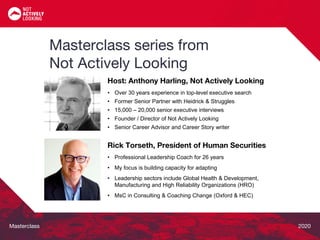 Masterclass 2020
Rick Torseth, President of Human Securities
• Professional Leadership Coach for 26 years
• My focus is building capacity for adapting
• Leadership sectors include Global Health & Development,
Manufacturing and High Reliability Organizations (HRO)
• MsC in Consulting & Coaching Change (Oxford & HEC)
Host: Anthony Harling, Not Actively Looking
• Over 30 years experience in top-level executive search
• Former Senior Partner with Heidrick & Struggles
• 15,000 – 20,000 senior executive interviews
• Founder / Director of Not Actively Looking
• Senior Career Advisor and Career Story writer
Masterclass series from
Not Actively Looking
 