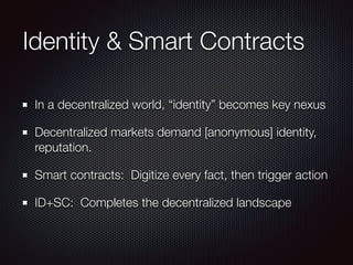 Identity & Smart Contracts
In a decentralized world, “identity” becomes key nexus
Decentralized markets demand [anonymous] identity,
reputation.
Smart contracts: Digitize every fact, then trigger action
ID+SC: Completes the decentralized landscape
 