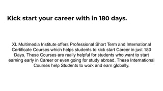Kick start your career with in 180 days.
XL Multimedia Institute offers Professional Short Term and International
Certificate Courses which helps students to kick start Career in just 180
Days. These Courses are really helpful for students who want to start
earning early in Career or even going for study abroad. These International
Courses help Students to work and earn globally.
 