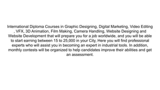 International Diploma Courses in Graphic Designing, Digital Marketing, Video Editing
, VFX, 3D Animation, Film Making, Camera Handling, Website Designing and
Website Development that will prepare you for a job worldwide, and you will be able
to start earning between 15 to 25,000 in your City, Here you will find professional
experts who will assist you in becoming an expert in industrial tools. In addition,
monthly contests will be organized to help candidates improve their abilities and get
an assessment.
 