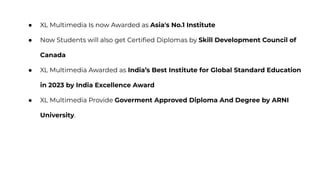 ● XL Multimedia Is now Awarded as Asia's No.1 Institute
● Now Students will also get Certiﬁed Diplomas by Skill Development Council of
Canada
● XL Multimedia Awarded as India’s Best Institute for Global Standard Education
in 2023 by India Excellence Award
● XL Multimedia Provide Goverment Approved Diploma And Degree by ARNI
University.
 