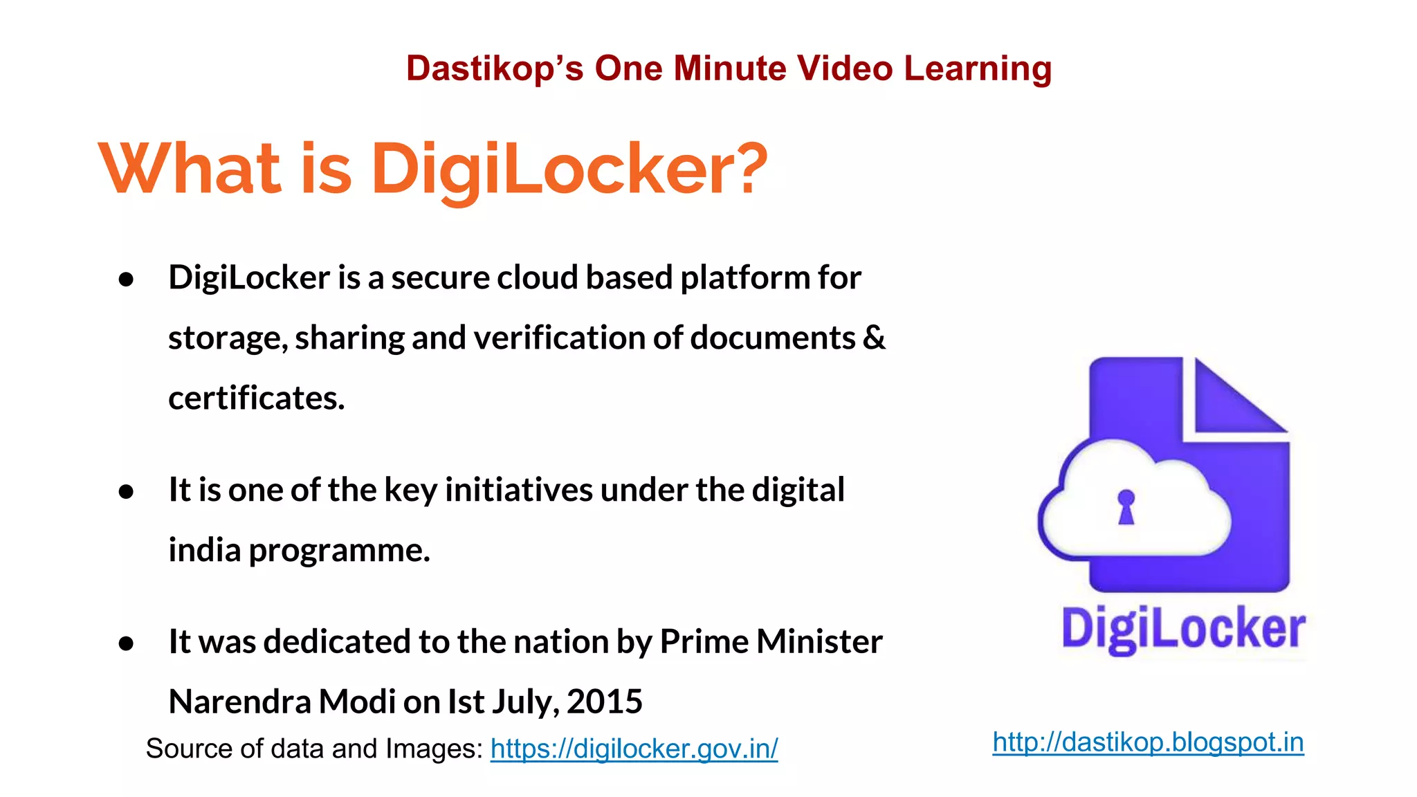 What is DigiLocker?
● DigiLocker is a secure cloud based platform for
storage, sharing and verification of documents &
certificates.
● It is one of the key initiatives under the digital
india programme.
● It was dedicated to the nation by Prime Minister
Narendra Modi on Ist July, 2015
Source of data and Images: https://digilocker.gov.in/
Dastikop’s One Minute Video Learning
http://dastikop.blogspot.in