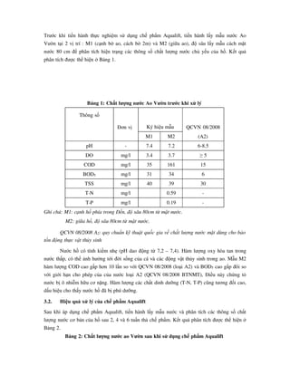 Trước khi tiến hành thực nghiệm sử dụng chế phẩm Aqualift, tiến hành lấy mẫu nước Ao
Vườn tại 2 vị trí : M1 (cạnh bờ ao, cách bờ 2m) và M2 (giữa ao), độ sâu lấy mẫu cách mặt
nước 80 cm để phân tích hiện trạng các thông số chất lượng nước chủ yếu của hồ. Kết quả
phân tích được thể hiện ở Bảng 1.
Bảng 1: Chất lượng nước Ao Vườn trước khi xử lý
Thông số
Đơn vị Ký hiệu mẫu QCVN 08/2008
(A2)M1 M2
pH - 7.4 7.2 6-8.5
DO mg/l 3.4 3.7 ≥ 5
COD mg/l 35 161 15
BOD5 mg/l 31 34 6
TSS mg/l 40 39 30
T-N mg/l 0.59 -
T-P mg/l 0.19 -
Ghi chú: M1: cạnh hồ phía trong Đền, độ sâu 80cm từ mặt nước.
M2: giữa hồ, độ sâu 80cm từ mặt nước.
QCVN 08/2008 A2: quy chuẩn kỹ thuật quốc gia về chất lượng nước mặt dùng cho bảo
tồn động thực vật thủy sinh
Nước hồ có tính kiềm nhẹ (pH dao động từ 7,2 – 7,4). Hàm lượng oxy hòa tan trong
nước thấp, có thể ảnh hưởng tới đời sống của cá và các động vật thủy sinh trong ao. Mẫu M2
hàm lượng COD cao gấp hơn 10 lần so với QCVN 08/2008 (loại A2) và BOD5 cao gấp đôi so
với giới hạn cho phép của của nước loại A2 (QCVN 08/2008 BTNMT), Điều này chứng tỏ
nước bị ô nhiễm hữu cơ nặng. Hàm lượng các chất dinh dưỡng (T-N, T-P) cũng tương đối cao,
dấu hiệu cho thấy nước hồ đã bị phú dưỡng.
3.2. Hiệu quả xử lý của chế phẩm Aqualift
Sau khi áp dụng chế phẩm Aqualift, tiến hành lấy mẫu nước và phân tích các thông số chất
lượng nước cơ bản của hồ sau 2, 4 và 6 tuần thả chế phẩm. Kết quả phân tích được thể hiện ở
Bảng 2.
Bảng 2: Chất lượng nước ao Vườn sau khi sử dụng chế phẩm Aqualift
 