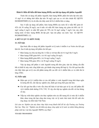 Hình 8: Biểu đồ biến đổi hàm lượng BOD5 sau khi áp dụng chế phẩm Aqualift
Trước khi sử dụng chế phẩm Aqualift, hàm lượng BOD5 phần lớn luôn đạt trên mức
15 mg/l và có những thời điểm đạt trên 30 mg/l, quá cao so với tiêu chuẩn B2 (QCVN
08/2008/BTNMT) [1], là chỉ dấu cho thấy nước hồ bị ô nhiễm hữu cơ nặng.
Sau 4 tuần áp dụng chế phẩm, hàm lượng BOD5 của nước hồ ở mẫu M2 giảm đi
42% (từ 34 xuống 20 mg/l), sau 6 tuần với mẫu M1 hàm lượng này giảm tới 68% (từ 19
mg/l xuống 6 mg/l) và mẫu M2 giảm tới 79% (từ 34 mg/l xuống 7 mg/l). Lúc này chất
lượng nước về hàm lượng BOD5 đã đạt giới hạn cho phép của nước loại A2 (QCVN
08:2008/BTNMT) [1].
4. KẾT LUẬN VÀ KIẾN NGHỊ
4.1. Kết luận
Qua bước đầu sử dụng chế phẩm Aqualift xử lý nước ô nhiễm ở ao Vườn cho kết quả
khá tốt. Sau 6 tuần áp dụng chế phẩm cho kết quả :
Hàm lượng oxy hòa tan tăng lên 1.4 lần so với ban đầu (từ 4.4 mg/l lên 5 mg/l).
Hàm lượng COD giảm 84% ( từ 161 mg/l xuống 26 mg/l).
Hàm lượng BOD giảm 80% ( từ 34 mg/l xuống 7 mg/l).
Hàm lượng TSS giảm 36% ( từ 39 mg/l xuống 25 mg/l).
Việc áp dụng chế phẩm vi sinh Aqualift tương đối đơn giản, tiện lợi, không cần đến
bất cứ thiết bị máy móc cồng kềnh nào, giá thành cũng tương đối hợp lý. Các kết quả ban đầu
cho thấy hiệu quả sử lý của chế phẩm tương đối cao đối với ô nhiễm hữu cơ và chất rắn lơ
lửng (TSS).
4.2. Kiến nghị
• Hiệu quả xử lý ô nhiễm hữu cơ của chế phẩm vi sinh Aqualift trong thời đoạn ngắn
là tương đối tốt, cần tiếp tục nghiên cứu, đánh giá trong thời gian dài hơn.
• Các kết quả ban đầu ở trên vẫn chưa thể hiện rõ rệt hiệu quả sử lý của chế phẩm đối
với ô nhiễm dinh dưỡng (T-N, T-P). Vì vậy cần tiếp tục nghiên cứu đối với hai thông
số này.
• Tiếp tục triển khai nghiên cứu thực nghiệm trên các đối tượng hồ có mức độ ô nhiễm
khác nhau trong dài hạn cũng như trong việc xử lý nước thải trước khi đề xuất cho
ứng dụng vào điều kiện Việt Nam.
Lời cảm ơn: Nghiên cứu này được thực hiện trong khuổn khổ đề tài cấp Trường của Trường
Đại học Thủy lợi “Nghiên cứu thí điểm áp dụng công nghệ xử lý nước tự nhiên bằng phương
pháp sinh học (vật liệu Aqualift 700PN) của Nhật »
.
TÀI LIỆU THAM KHẢO
 