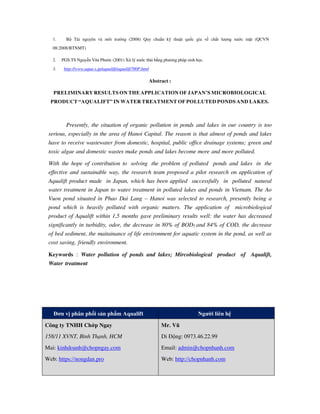 1. Bộ Tài nguyên và môi trường (2008) Quy chuẩn kỹ thuật quốc gia về chất lượng nước mặt (QCVN
08:2008/BTNMT)
2. PGS.TS Nguyễn Văn Phước (2001) Xử lý nước thải bằng phương pháp sinh học.
3. http://www.aqua-s.jp/aqualift/aqualift700P.html
Abstract :
PRELIMINARY RESULTS ON THE APPLICATION OF JAPAN’S MICROBIOLOGICAL
PRODUCT “AQUALIFT” IN WATER TREATMENT OF POLLUTED PONDS AND LAKES.
Presently, the situation of organic pollution in ponds and lakes in our country is too
serious, especially in the area of Hanoi Capital. The reason is that almost of ponds and lakes
have to receive wastewater from domestic, hospital, public office drainage systems; green and
toxic algae and domestic wastes make ponds and lakes become more and more polluted.
With the hope of contribution to solving the problem of polluted ponds and lakes in the
effective and sustainable way, the research team proposed a pilot research on application of
Aqualift product made in Japan, which has been applied successfully in polluted natural
water treatment in Japan to water treatment in polluted lakes and ponds in Vietnam. The Ao
Vuon pond situated in Phao Dai Lang – Hanoi was selected to research, presently being a
pond which is heavily polluted with organic matters. The application of microbiological
product of Aqualift within 1,5 months gave preliminary results well: the water has decreased
significantly in turbidity, odor, the decrease in 80% of BOD5 and 84% of COD, the decrease
of bed sediment, the maitainance of life environment for aquatic system in the pond, as well as
cost saving, friendly environment.
Keywords : Water pollution of ponds and lakes; Mircobiological product of Aqualift,
Water treatment
Đơn vị phân phối sản phẩm Aqualift Người liên hệ
Công ty TNHH Chớp Ngay
158/11 XVNT, Bình Thạnh, HCM
Mai: kinhdoanh@chopngay.com
Web: https://nongdan.pro
Mr. Vũ
Di Động: 0973.46.22.99
Email: admin@chopnhanh.com
Web: http://chopnhanh.com
 