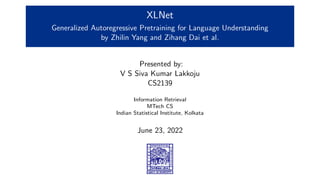 XLNet
Generalized Autoregressive Pretraining for Language Understanding
by Zhilin Yang and Zihang Dai et al.
Presented by:
V S Siva Kumar Lakkoju
CS2139
Information Retrieval
MTech CS
Indian Statistical Institute, Kolkata
June 23, 2022
 