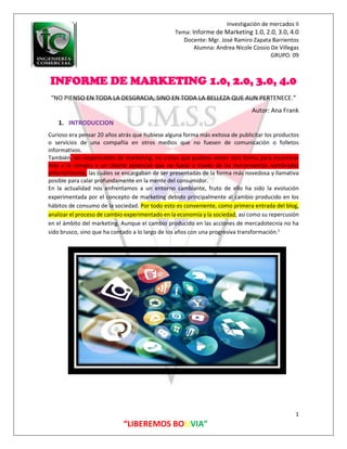 Investigación de mercados II
Tema: Informe de Marketing 1.0, 2.0, 3.0, 4.0
Docente: Mgr. José Ramiro Zapata Barrientos
Alumna: Andrea Nicole Cossio De Villegas
GRUPO: 09
1
“LIBEREMOS BOLIVIA”
INFORME DE MARKETING 1.0, 2.0, 3.0, 4.0
"NO PIENSO EN TODA LA DESGRACIA, SINO EN TODA LA BELLEZA QUE AUN PERTENECE.”
Autor: Ana Frank
1. INTRODUCCION
Curioso era pensar 20 años atrás que hubiese alguna forma más exitosa de publicitar los productos
o servicios de una compañía en otros medios que no fuesen de comunicación o folletos
informativos.
También, los responsables de marketing, no creían que pudiese existir otra forma para incentivar
más a la compra a un cliente potencial que no fuese a través de las herramientas nombradas
anteriormente, las cuáles se encargaban de ser presentadas de la forma más novedosa y llamativa
posible para calar profundamente en la mente del consumidor.
En la actualidad nos enfrentamos a un entorno cambiante, fruto de ello ha sido la evolución
experimentada por el concepto de marketing debido principalmente al cambio producido en los
hábitos de consumo de la sociedad. Por todo esto es conveniente, como primera entrada del blog,
analizar el proceso de cambio experimentado en la economía y la sociedad, así como su repercusión
en el ámbito del marketing. Aunque el cambio producido en las acciones de mercadotecnia no ha
sido brusco, sino que ha contado a lo largo de los años con una progresiva transformación.1
 