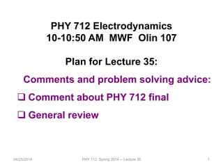 1
PHY 712 Electrodynamics
10-10:50 AM MWF Olin 107
Plan for Lecture 35:
Comments and problem solving advice:
 Comment about PHY 712 final
 General review
04/25/2014 PHY 712 Spring 2014 -- Lecture 35
 