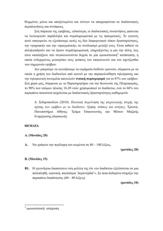θλιμμένοι, μόνοι και αποξενωμένοι και τείνουν να απορροφώνται σε διαδικτυακές
περιπλανήσεις και συνάφειες.
Στη διάρκεια της εφηβείας, ειδικότερα, οι διαδικτυακές συναντήσεις φαίνεται
να λειτουργούν παράλληλα και συμπληρωματικά με τις πραγματικές. Το γεγονός
αυτό υπαγορεύει να εξετάσουμε αυτές τις δύο διαφορετικού τύπου δραστηριότητες,
την «ψηφιακή» και την «πραγματική», σε συνδυασμό μεταξύ τους. Είναι πιθανό να
αλληλεπιδρούν και να δρουν συμπληρωματικά, επηρεάζοντας η μία την άλλη, έως
ότου καταλήξουν σαν συγκοινωνούντα δοχεία σε μία ομοιοστατική3
κατάσταση, η
οποία ενδεχομένως μετατρέπει τους τρόπους του επικοινωνείν και του σχετίζεσθαι
των σημερινών εφήβων.
Δεν μπορούμε να αγνοήσουμε τα ευρήματα διεθνών ερευνών, σύμφωνα με τα
οποία η χρήση του διαδικτύου από κοινού με την παρακολούθηση τηλεόρασης και
την τηλεφωνική συνομιλία αποτελούν τυπική συμπεριφορά για το 87% των εφήβων.
Στη χώρα μας, σύμφωνα με το Παρατηρητήριο για την Κοινωνία της Πληροφορίας,
το 90% των ατόμων ηλικίας 16-20 ετών χρησιμοποιεί το διαδίκτυο, ενώ το 66% του
παραπάνω ποσοστού ασχολείται με διαδικτυακές δραστηριότητες καθημερινά.
Α. Σιδηροπούλου (2010). Ποιοτική διερεύνηση της ψυχολογικής πτυχής της
σχέσης των εφήβων με το διαδίκτυο: Χρήση, στάσεις και ανάγκες. Έρευνα.
Πανεπιστήμιο Αθήνας: Τμήμα Επικοινωνίας και Μέσων Μαζικής
Ενημέρωσης (διασκευή).
ΘΕΜΑΤΑ
Α. (Μονάδες 20)
Α. Να γράψετε την περίληψη του κειμένου σε 80 – 100 λέξεις.
(μονάδες 20)
Β. (Μονάδες 15)
B1. Η ερευνήτρια διαπιστώνει στη μελέτη της ότι «το διαδίκτυο εξελίσσεται σε μια
πολυπληθή, εικονική, παγκόσμια ˝περαντζάδα˝». Σε ποια δεδομένα στηρίζει την
παραπάνω διαπίστωση; (60 – 80 λέξεις)
(μονάδες 10)
3
ομοιοστατική: ισόρροπη
 