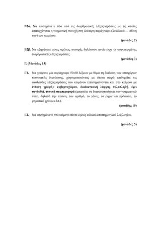 B2α. Να επισημάνετε δύο από τις διαρθρωτικές λέξεις/φράσεις με τις οποίες
επιτυγχάνεται η νοηματική συνοχή στη δεύτερη παράγραφο (Σταδιακά… οθόνη
του) του κειμένου.
(μονάδες 2)
Β2β. Να εξηγήσετε ποιες σχέσεις συνοχής δηλώνουν αντίστοιχα οι συγκεκριμένες
διαρθρωτικές λέξεις/φράσεις.
(μονάδες 3)
Γ. (Μονάδες 15)
Γ1. Να γράψετε μία παράγραφο 50-60 λέξεων με θέμα τη διάδοση των ιστοχώρων
κοινωνικής δικτύωσης, χρησιμοποιώντας με όποια σειρά επιθυμείτε τις
ακόλουθες λέξεις/φράσεις του κειμένου (επισημαίνονται και στο κείμενο με
έντονη γραφή): κυβερνοχώρου, διαδικτυακή λάμψη, πολυπληθή, έχει
συνδεθεί, τυπική συμπεριφορά (μπορείτε να διαφοροποιήσετε τον γραμματικό
τύπο, δηλαδή την πτώση, τον αριθμό, το γένος, το ρηματικό πρόσωπο, το
ρηματικό χρόνο κ.λπ.).
(μονάδες 10)
Γ2. Να επισημάνετε στο κείμενο πέντε όρους ειδικού/επιστημονικού λεξιλογίου.
(μονάδες 5)
 