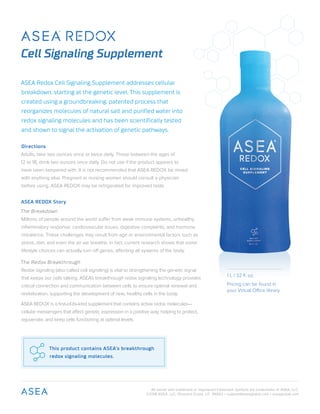 All words with trademark or registered trademark symbols are trademarks of ASEA, LLC.
©2018 ASEA, LLC, Pleasant Grove, UT 84062 • support@aseaglobal.com • aseaglobal.com
Cell Signaling Supplement
This product contains ASEA’s breakthrough
redox signaling molecules.
ASEA Redox Cell Signaling Supplement addresses cellular
breakdown, starting at the genetic level. This supplement is
created using a groundbreaking, patented process that
reorganizes molecules of natural salt and purified water into
redox signaling molecules and has been scientifically tested
and shown to signal the activation of genetic pathways.
Directions
Adults, take two ounces once or twice daily. Those between the ages of
12 to 18, drink two ounces once daily. Do not use if the product appears to
have been tampered with. It is not recommended that ASEA REDOX be mixed
with anything else. Pregnant or nursing women should consult a physician
before using. ASEA REDOX may be refrigerated for improved taste.
ASEA REDOX Story
The Breakdown
Millions of people around the world suffer from weak immune systems, unhealthy
inflammatory response, cardiovascular issues, digestive complaints, and hormone
imbalance. These challenges may result from age or environmental factors such as
stress, diet, and even the air we breathe. In fact, current research shows that some
lifestyle choices can actually turn off genes, affecting all systems of the body.
The Redox Breakthrough
Redox signaling (also called cell signaling) is vital to strengthening the genetic signal
that keeps our cells talking. ASEA’s breakthrough redox signaling technology provides
critical connection and communication between cells to ensure optimal renewal and
revitalization, supporting the development of new, healthy cells in the body.
ASEA REDOX is a first-of-its-kind supplement that contains active redox molecules—
cellular messengers that affect genetic expression in a positive way, helping to protect,
rejuvenate, and keep cells functioning at optimal levels.
1 L / 32 fl. oz.
Pricing can be found in
your Virtual Office library.
 
