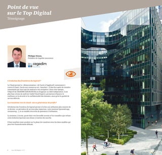 Philippe Simon,
Président de Cegedim assurances
8 Les 100 Digital | 2015 PwC 9
L'évolution des frontières du logiciel?
Le Cloud permet la « démocratisation » de l’accès à l’applicatif, notamment à
travers le SaaS. L’accès aux ressources est « banalisé », il doit être opéré de manière
instantanée par tout type de matériel et de navigateur. Dans cette optique,
l’objectif de CEGEDIM ASSURANCES est d’opposer un label indépendant, à son
plus haut niveau de maîtrise (Label Cloud Expert), permettant d’assurer la
confiance en la sécurité et la confidentialité des données, ainsi qu’en la qualité de
service délivrée.
La transition vers le cloud - est-ce générateur de profit?
L’évolution des frontières du logiciel permet à la fois une utilisation plus massive de
ce dernier, un périmètre de services plus important, voire maximal (paramétrage,
versionning…), et un modèle récurrent de paiement à l’utilisation.
La situation, à terme, paraît donc très favorable surtout si l’on considère que refuser
cette évolution équivaut sans doute à s’exclure du marché.
Il faut toutefois rester prudent sur la phase de transition entre les deux modèles qui
peut être financièrement délicate.
Point de vue
sur le Top Digital
Témoignage
 