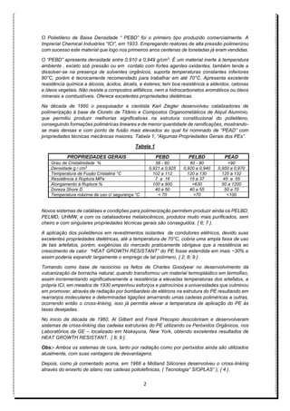 2
O Polietileno de Baixa Densidade “ PEBD” foi o primeiro tipo produzido comercialmente. A
Imprerial Chemical Industries “ICI”, em 1933. Empregando reatores de alta pressão polimerizou
com sucesso este material que logo nos primeiros anos centenas de toneladas já eram vendidas.
O “PEBD” apresenta densidade entre 0,910 a 0,949 g/cm3. É um material inerte à temperatura
ambiente , exceto sob pressão ou em contato com fortes agentes oxidantes, também tende a
dissolver-se na presença de solventes orgânicos, suporta temperaturas constantes inferiores
80°C, porém é tecnicamente recomendado para trabalhar em até 70°C. Apresenta excelente
resistência química a álcoois, ácidos, álcalis, e ésteres; tem boa resistência a aldeídos, cetonas
e óleos vegetais. Não resiste a compostos alifáticos, nem a hidrocarbonetos aromáticos ou óleos
minerais e combustíveis. Oferece excelentes propriedades dielétricas.
Na década de 1950 o pesquisador e cientista Karl Ziegler desenvolveu catalizadores de
polimerização à base de Cloreto de Titânio e Compostos Organometálicos de Alquil Alumínio,
que permitiu produzir melhorias significativas na estrutura constitucional do polietileno,
conseguindo formações poliméricas lineares e de menor quantidade de ramificações, mostrando-
se mais densas e com ponto de fusão mais elevados ao qual foi nominado de “PEAD” com
propriedades técnicas mecânicas maiores. Tabela 1, “Algumas Propriedades Gerais dos PEs”.
Tabela 1
PROPRIEDADES GERAIS PEBD PELBD PEAD
Grau de Cristalinidade % 56 - 60 60 - 80 >90
Densidade g / cm3
0,921 a 0,925 0,920 a 0,940 0,950 a 0,970
Temperatura de Fusão Cristalina °C 102 a 112 120 a 130 125 a 132
Resistência à Ruptura MPa 7 a 16 15 a 37 45 a 55
Alongamento à Ruptura % 100 a 800 >630 50 a 1200
Dureza Shore D 40 a 50 40 a 55 50 a 70
Temperatura máxima de uso c/ segurança °C < 70 <70 <100
Novos sistemas de catálises e condições para polimerização permitem produzir ainda os PELBD,
PELMD, UHMW, e com os catalisadores metalocênicos, produtos muito mais purificados, sem
cheiro e com singulares propriedades técnicas gerais são conseguidos. { 6; 7 }.
A aplicação dos polietilenos em revestimentos isolantes de condutores elétricos, devido suas
excelentes propriedades dielétricas, até a temperatura de 70°C, cobria uma ampla faixa de uso
de tais artefatos, porém, exigências do mercado praticamente obrigava que a resistência ao
crescimento de calor “HEAT GROWTH RESISTANT” do PE fosse estendida em mais ~30% e
assim poderia expandir largamente o emprego de tal polímero, { 2; 8; 9 }.
Tomando como base de raciocínio os feitos de Charles Goodyear no desenvolvimento da
vulcanização da borracha natural, quando transformou um material termoplástico em termofixo,
assim incrementando significativamente a resistência a elevadas temperaturas dos artefatos, a
própria ICI, em meados de 1930 empenhou esforços e patrocínios a universidades que culminou
em promover, através de radiação por bombardeio de elétrons na estrutura do PE resultando em
rearranjos moleculares e determinadas ligações amarrando umas cadeias poliméricas a outras,
ocorrendo então o cross-linking, isso já permitia elevar a temperatura de aplicação do PE às
taxas desejadas.
No início da década de 1960, Al Gilbert and Frank Precopio descobriram e desenvolveram
sistemas de cross-linking das cadeias estruturais do PE utilizando os Peróxidos Orgânicos, nos
Laboratórios da GE – localizado em Niskayuna, New York, obtendo excelentes resultados de
HEAT GROWTH RESISTANT, { 8; 9 }.
Obs:- Ambos os sistemas de cura, tanto por radiação como por peróxidos ainda são utilizados
atualmente, com suas vantagens de desvantagens.
Depois, como já comentado acima, em 1968 a Midland Silicones desenvolveu o cross-linking
através do enxerto de silano nas cadeias poliolefinicas, ( Tecnologia” SIOPLAS” ), { 4 }.
 