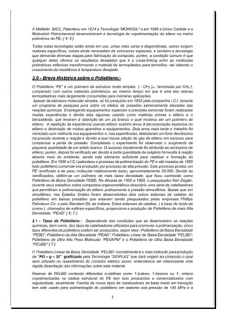 3
A Maillefer BICC, Patenteou em 1974 a Tecnologia “MONOSIL” e em 1986 a Union Carbide e a
Mutsubish Petrochemical desenvolveram a tecnologia de copolimerização do silano na matriz
polimérica do PE, { 4; 5 }.
Todas estas tecnologias estão ainda em uso, umas mais caras e dispendiosas, outras exigem
reatores específicos, outras ainda necessitam de extrusoras especiais, e também a tecnologia
que demanda diversas etapas para fabricação do composto, porém, a condição comum é que
qualquer delas oferece os resultados desejados que é o cross-linking entre as moléculas
poliméricas etilênicas transformando o material de termoplástico para termofíxo, daí obtendo o
crescimento da resistência à temperatura desejado.
2.0 - Breve Histórico sobre o Polietileno:-
O Polietileno “PE” é um polímero de estrutura muito simples, { - CH2 )n-, terminada por CH3 },
comparado com outros materiais poliméricos, ao mesmo tempo em que é uma das resinas
termoplásticas mais largamente consumidas para inúmeras aplicações.
Apesar da estrutura molecular simples, só foi produzido em 1933 pela companhia I.C.I. durante
um programa de pesquisa pura sobre os efeitos de pressões extremamente elevadas das
reações químicas. Empregando equipamentos especiais e pressões extremas foram realizadas
muitas experiências e dentre elas algumas usando como matérias primas o etileno e o
benzaldeido, que levaram à obtenção de um pó branco o qual mostrou ser um polímero de
etileno. A repetição da experiência usando etileno sozinho levou à decomposição explosiva do
etileno e destruição de muitos aparelhos e equipamentos. Dois anos mais tarde o trabalho foi
reiniciado com melhoria nos equipamentos e, nas experiências, detectaram um forte decréscimo
na pressão durante a reação e devido a isso houve adição de gás de etileno em excesso para
compensar a perda de pressão. Completado o experimento foi observado o surgimento de
pequena quantidade de um sólido branco. O sucesso inicialmente foi atribuído ao acréscimo de
etileno, porém, depois foi verificado ser devido a certa quantidade de oxigênio fornecida à reação
através meio do ambiente, sendo este elemento suficiente para catalisar a formação do
polietileno. Em 1936 a I.C.I patenteou o processo de polimerização do PE e até meados de 1950
todo polietileno comercial era produzido por processo de alta pressão. Este processo produz um
PE ramificado e de peso molecular relativamente baixo, aproximadamente 50.000. Devido às
ramificações, obtém-se um polímero de mais baixa densidade, que ficou conhecido como
Polietileno de Baixa Densidade PEBD. Na década de 1950 a 1960, o pesquisador Karl Ziegler,
durante seus trabalhos sobre compostos organometálicos descobriu uma série de catalisadores
que permitiram a polimerização do etileno praticamente à pressão atmosférica. Quase que em
simultâneo, nos Estados Unidos foram desenvolvidos dois outros sistemas de catalise do
polietileno em baixas pressões que estavam sendo pesquisados pelas empresas Phillips
Petroleum Co. e pela Standard Oil, de Indiana. Estes sistemas de catalise, ( à base de óxido de
cromo ), chamados de estéreo-específicos, proporciona a produção de Polietileno de mais Alta
Densidade; “PEAD” { 6; 7 }.
2.1 - Tipos de Polietileno:- Dependendo das condições que se desenvolvem as reações
químicas, bem como, dos tipos de catalisadores utilizados para promover a polimerização, cinco
tipos diferentes de polietileno podem ser produzidos, sejam eles:- Polietileno de Baixa Densidade
“PEBD”; Polietileno de Alta Densidade “PEAD”; Polietileno Linear de Baixa Densidade “PELBD”;
Polietileno de Ultra Alto Peso Molecular “PEUAPM” e o Polietileno de Ultra Baixa Densidade
“PEUBD” { 7 }.
O Polietileno Linear de Baixa Densidade “PELBD” normalmente é o mais indicado para produção
de “PO – g – SI” graftizado pela Tecnologia “SIOPLAS” que dará origem ao composto o qual
será utilizado no revestimento do condutor elétrico assim, entendemos ser interessante uma
rápida dissertação das informações sobre este material.
Resinas de PELBD contendo diferentes α-olefinas como 1-buteno, 1-hexeno ou 1- octeno
copolimerizadas na cadeia estrutural do PE tem sido produzidos e comercializados com
regularidade, atualmente. Família de novos tipos de catalisadores de base metal em transição
tem sido usado para polimerização do polietileno em reatores sob pressão de 145 MPa e à
 