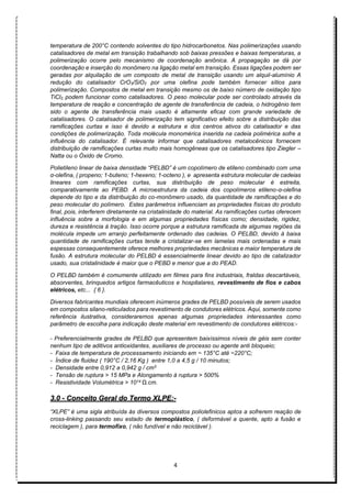 4
temperatura de 200°C contendo solventes do tipo hidrocarbonetos. Nas polimerizações usando
catalisadores de metal em transição trabalhando sob baixas pressões e baixas temperaturas, a
polimerização ocorre pelo mecanismo de coordenação aniônica. A propagação se dá por
coordenação e inserção do monômero na ligação metal em transição. Essas ligações podem ser
geradas por alquilação de um composto de metal de transição usando um alquil-alumínio A
redução do catalisador CrO3/SiO2 por uma olefina pode também fornecer sítios para
polimerização. Compostos de metal em transição mesmo os de baixo número de oxidação tipo
TiCl2, podem funcionar como catalisadores. O peso molecular pode ser controlado através da
temperatura de reação e concentração de agente de transferência de cadeia, o hidrogênio tem
sido o agente de transferência mais usado é altamente eficaz com grande variedade de
catalisadores. O catalisador de polimerização tem significativo efeito sobre a distribuição das
ramificações curtas e isso é devido a estrutura e dos centros ativos do catalisador e das
condições de polimerização. Toda molécula monomérica inserida na cadeia polimérica sofre a
influência do catalisador. É relevante informar que catalisadores metalocênicos fornecem
distribuição de ramificações curtas muito mais homogêneas que os catalisadores tipo Ziegler –
Natta ou o Óxido de Cromo.
Polietileno linear de baixa densidade “PELBD” é um copolímero de etileno combinado com uma
α-olefina, ( propeno; 1-buteno; 1-hexeno; 1-octeno ), e apresenta estrutura molecular de cadeias
lineares com ramificações curtas, sua distribuição de peso molecular é estreita,
comparativamente ao PEBD. A microestrutura da cadeia dos copolímeros etileno-α-olefina
depende do tipo e da distribuição do co-monômero usado, da quantidade de ramificações e do
peso molecular do polímero. Estes parâmetros influenciam as propriedades físicas do produto
final, pois, interferem diretamente na cristalinidade do material. As ramificações curtas oferecem
influência sobre a morfologia e em algumas propriedades físicas como; densidade, rigidez,
dureza e resistência à tração. Isso ocorre porque a estrutura ramificada de algumas regiões da
molécula impede um arranjo perfeitamente ordenado das cadeias. O PELBD, devido à baixa
quantidade de ramificações curtas tende a cristalizar-se em lamelas mais ordenadas e mais
espessas consequentemente oferece melhores propriedades mecânicas e maior temperatura de
fusão. A estrutura molecular do PELBD é essencialmente linear devido ao tipo de catalizador
usado, sua cristalinidade é maior que o PEBD e menor que a do PEAD.
O PELBD também é comumente utilizado em filmes para fins industriais, fraldas descartáveis,
absorventes, brinquedos artigos farmacêuticos e hospitalares, revestimento de fios e cabos
elétricos, etc... { 6 }.
Diversos fabricantes mundiais oferecem inúmeros grades de PELBD possíveis de serem usados
em compostos silano-reticulados para revestimento de condutores elétricos. Aqui, somente como
referência ilustrativa, consideraremos apenas algumas propriedades interessantes como
parâmetro de escolha para indicação deste material em revestimento de condutores elétricos:-
- Preferencialmente grades de PELBD que apresentem baixíssimos níveis de géis sem conter
nenhum tipo de aditivos antioxidantes, auxiliares de processo ou agente anti bloqueio;
- Faixa de temperatura de processamento iniciando em ~ 135°C até ~220°C;
- Índice de fluidez ( 190°C / 2,16 Kg ) entre 1,0 a 4,5 g / 10 minutos;
- Densidade entre 0,912 a 0,942 g / cm3
- Tensão de ruptura > 15 MPa e Alongamento à ruptura > 500%
- Resistividade Volumétrica > 1014 Ω.cm.
3.0 - Conceito Geral do Termo XLPE:-
“XLPE” é uma sigla atribuída às diversos compostos poliolefinicos aptos a sofrerem reação de
cross-linking passando seu estado de termoplástico, ( deformável a quente, apto a fusão e
reciclagem ), para termofíxo, ( não fundível e não reciclável ).
 