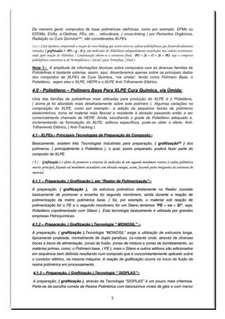 5
De maneira geral, compostos de base poliméricas olefínicas, como por exemplo, EPMs ou
EPDMs, EVAs, α-Olefinas, PEs, etc..., reticuláveis, ( cross-linking ) por Peróxidos Orgânicos,
Radiação ou Cura Química( a )
, são considerados XLPEs.
( a ) – Cura Química compreende a reação de cross-linking que ocorre entre as cadeias poliolefínicas que foram devidamente
tratadas, ( graftizadas = PO – g - Si ), com moléculas de Alkilsilano adequadamente enxertadas nas cadeias estruturais,
onde após reação de Hidrólise / Condensação obtém-se a estrutura final, PO – Si – O – Si – PO, seja o composto
poliolefínico converteu-se de Termoplástico, ( inicial ) para Termofíxo, ( final ).
Nota 1:- A amplitude de informações técnicas sobre compostos com as diversas famílias de
Poliolefinas é bastante extensa, assim, aqui, dissertaremos apenas sobre os principais dados
dos compostos de XLPEs de Cura Química, “via úmida”, tendo como Polímero Base, o
Polietileno, sejam eles o XLPE, HEPR e o XLPE Anti-Trilhamento Elétrico.
4.0 - Polietileno – Polímero Base Para XLPE Cura Química, via Úmida:
Uma das famílias de poliolefinas mais utilizadas para produção do XLPE é o Polietileno,
( acima já foi abordado mais detalhadamente sobre este polímero ). Algumas variações na
composição do XLPE, como por exemplo:- a adição de pequenos teores de polímeros
elastoméricos, torna tal material mais flexível e resistente à abrasão passando então a ser
comercialmente chamado de HEPR. Ainda, escolhendo o grade de Polietileno adequado e,
incrementando na formulação do XLPE, aditivos específicos, pode-se obter o efeito, Anti-
Trilhamento Elétrico, ( Anti-Tracking ).
4.1 - XLPEs:- Principais Tecnologias de Preparação do Composto:-
Basicamente, existem três Tecnologias Industriais para preparação, ( graftização(b)
) dos
polímeros, ( principalmente o Polietileno ), o qual, assim preparado, poderá fazer parte do
composto de XLPE.
( b ) - Graftização é o efeito de promover a enxertia de moléculas de um segundo monômero reativo à cadeia polimérica
matriz principal, fixando tal monômero secundário com elevada energia, assim, fazendo parte integrante da estrutura do
material.
4.1.1 – Preparação, ( Graftização ), em “Reator de Polimerização”:-
A preparação, ( graftização ), da estrutura polimérica diretamente no Reator consiste
basicamente de promover a enxertia do segundo monômero, ainda durante a reação de
polimerização da matriz polimérica base, ( Se, por exemplo, o material sob reação de
polimerização for o PE e o segundo monômero for um Silano teríamos “PE – co – SI”, seja;
Polietileno copolimerizado com Silano ). Esta tecnologia basicamente é utilizada por grandes
empresas Petroquímicas.
4.1.2 – Preparação, ( Graftização ),Tecnologia “ MONOSIL” :-
A preparação, ( graftização ),Tecnologia “MONOSIL” exige a utilização de extrusora longa,
tipicamente projetada, normalmente de duplo parafuso, co-rotante onde, através de diversas
bocas e bicos de alimentação, zonas de fusão, zonas de mistura e zonas de bombeamento, as
matérias primas, como; o Polímero base, ( PE ), mais o Silano e outros aditivos são adicionados
em sequência bem definida resultando num composto que é concomitantemente aplicado sobre
o condutor elétrico, na mesma máquina. A reação de graftização ocorre no início da fusão da
resina polimérica em processamento.
4.1.3 – Preparação, ( Graftização ),Tecnologia “ SIOPLAS”:-
A preparação, ( graftização ), através da Tecnologia “SIOPLAS” é um pouco mais criteriosa.
Parte-se da escolha correta da Resina Polimérica com baixíssimos níveis de géis e com menor
 