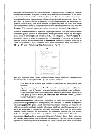 6
quantidade de ramificações ( normalmente PELBD copolímero buteno ou hexeno ), contendo
considerável fase amorfa, adequado Índice de Fluidez e teor de umidade inferior a 0,07%, ainda,
praticamente isenta de resíduos catalíticos. Esta resina base é alimentada em misturadores
umectadores fechados, cuja câmara de mistura está condicionada sob atmosfera inerte, ( por
Nitrogênio ). A resina sofre leve agitação em que simultaneamente recebe lentamente, por
aspersão ou atomização, uma névoa contendo dosagens adequadas de Silano mais aditivo
iniciador, ficando sob efeito de agitação e mistura durante o tempo determinado onde, este “Pré
Composto 1” torna-se apto a passar para a fase seguinte, que é a reação de graftização.
Através de uma extrusora reatora específica, longa, duplo parafuso, com zonas de aquecimento
oferecendo rigoroso controle de temperaturas, ainda apresentando regiões de degasagens
típicas e silo de alimentação sob atmosfera inerte, ( por Nitrogênio ), o Pré Composto 1 é
alimentado. Durante o tempo de residência do Pré Composto 1, no interior da câmara da
máquina, ocorre a reação termoquímica de graftização, enxertando assim as moléculas de
silano, principalmente na região amorfa da cadeia molecular polimérica dando origem então ao
“PE – g – SI”, seja; o Polietileno graftizado com Silano, ( Fig. 1 ), { 11 }.
Fig.1
Nota 2:- A atmosfera inerte, ( como informado acima ), oferece importância fundamental em
diversos aspectos na produção do “PE – g – SI”, sejam os principais:-
• Evita absorção de umidade pelas matérias primas devido ao contato com o meio
ambiente;
• Algumas matérias primas do Pré Composto 1 apresentam certa sensibilidade à
explosão, ( caso do Peróxido ), e característica de inflamabilidade, ( caso do Silano ).
• O PELBD, ( base polimérica ), são grãozinhos aglomerados em que em seus espaços
entre-grãos, ( se não foram pre-umectados sob atmosfera inerte ), poderão
carregar ar, ( oxigênio ), ocluso.
Observação Importante:- Vale informar, com análise um pouco mais aprofundada que, no
processamento de graftização, da resina polimérica pré-umectada, ( se contiver ar “oxigênio”
em seus espaços entre-grãos ), e esta alimentada na Extrusora-Reatora, ( cuja máquina está
calibrada com as temperaturas, pressões e tempo de residência específicos, para promover a
reação de graftização ), poderão ser verificados fenômenos típicos que em alguns casos
tenderão a trazer deméritos nos revestimentos dos condutores elétricos após certo período
destes sob operação em seus destinos, ( fenômenos também chamados de “Water Tree” ou
arborescência ) Explicando:- A combinação; Oxigênio + Peróxido + Silano + Calor, e tudo isso
sob pressão, poderá causar micro explosões internamente ao composto em processamento
originando micro-pontos queimados, ou endurecidos ou micro-falhas, entre outros micro-defeitos
 