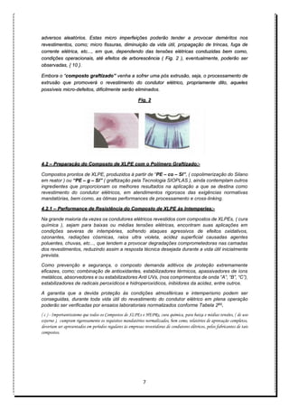 7
adversos aleatórios. Estas micro imperfeições poderão tender a provocar deméritos nos
revestimentos, como; micro fissuras, diminuição da vida útil, propagação de trincas, fuga de
corrente elétrica, etc..., em que, dependendo das tensões elétricas conduzidas bem como,
condições operacionais, até efeitos de arborescência ( Fig. 2 ), eventualmente, poderão ser
observadas, { 10 }.
Embora o “composto graftizado” venha a sofrer uma pós extrusão, seja, o processamento de
extrusão que promoverá o revestimento do condutor elétrico, propriamente dito, aqueles
possíveis micro-defeitos, dificilmente serão eliminados.
Fig. 2
4.2 – Preparação do Composto de XLPE com o Polímero Graftizado:-
Compostos prontos de XLPE, produzidos à partir de “PE – co – SI”, ( copolimerização do Silano
em reator ) ou “PE – g – SI” ( graftização pela Tecnologia SIOPLAS ), ainda contemplam outros
ingredientes que proporcionam os melhores resultados na aplicação a que se destina como
revestimento do condutor elétricos, em atendimentos rigorosos das exigências normativas
mandatórias, bem como, as ótimas performances de processamento e cross-linking.
4.2.1 – Performance de Resistência do Composto de XLPE às Intemperies:-
Na grande maioria da vezes os condutores elétricos revestidos com compostos de XLPEs, ( cura
química ), sejam para baixas ou médias tensões elétricas, encontram suas aplicações em
condições severas de intempéries, sofrendo ataques agressivos de efeitos oxidativos,
ozonantes, radiações cósmicas, raios ultra violeta, acidez superficial causadas agentes
poluentes, chuvas, etc..., que tendem a provocar degradações comprometedoras nas camadas
dos revestimentos, reduzindo assim a resposta técnica desejada durante a vida útil inicialmente
prevista.
Como prevenção e segurança, o composto demanda aditivos de proteção extremamente
eficazes, como; combinação de antioxidantes, estabilizadores térmicos, apassivadores de íons
metálicos, absorvedores e ou estabilizadores Anti UVs, (nos comprimentos de onda “A”, “B”, “C”),
estabilizadores de radicais peroxídicos e hidroperoxídicos, inibidores da acidez, entre outros.
A garantia que a devida proteção às condições atmosféricas e intemperismo podem ser
conseguidas, durante toda vida útil do revestimento do condutor elétrico em plena operação
poderão ser verificadas por ensaios laboratoriais normalizados conforme Tabela 2(c)
.
( c ) - Importantíssiomo que todos os Compostos de XLPEs e HEPRs, cura química, para baixa e médias tensões, ( de uso
externo ), cumpram rigorosamente os requisitos mandatórios normalizados, bem como, relatórios de aprovação completos,
deveriam ser apresentados em períodos regulares às empresas revestidoras de condutores elétricos, pelos fabricantes de tais
compostos.
 