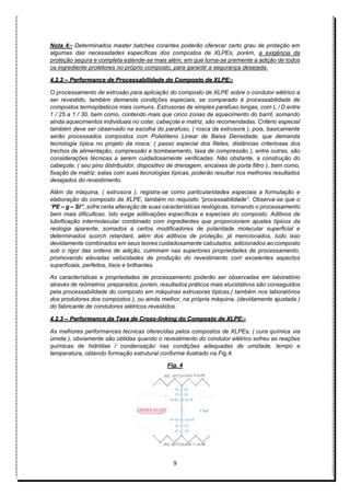 9
Nota 4:- Determinados master batches corantes poderão oferecer certo grau de proteção em
algumas das necessidades específicas dos compostos de XLPEs, porém, a exigência da
proteção segura e completa estende-se mais além, em que torna-se premente a adição de todos
os ingrediente protetores no próprio composto, para garantir a segurança desejada.
4.2.2 – Performance de Processabilidade do Composto de XLPE:-
O processamento de extrusão para aplicação do composto de XLPE sobre o condutor elétrico a
ser revestido, também demanda condições especiais, se comparado à processabilidade de
compostos termoplásticos mais comuns. Extrusoras de simples parafuso longas, com L / D entre
1 / 25 a 1 / 30, bem como, contendo mais que cinco zonas de aquecimento do barril, somando
ainda aquecimentos individuais no colar, cabeçote e matriz, são recomendadas. Critério especial
também deve ser observado na escolha do parafuso, ( rosca da extrusora ), pois, basicamente
serão processados compostos com Polietileno Linear de Baixa Densidade, que demanda
tecnologia típica no projeto da rosca; ( passo especial dos filetes, distâncias criteriosas dos
trechos de alimentação, compressão e bombeamento, taxa de compressão ), entre outras, são
considerações técnicas a serem cuidadosamente verificadas. Não obstante, a construção do
cabeçote, ( seu pino distribuidor, dispositivo de drenagem, encaixes de porta filtro ), bem como,
fixação de matriz; estas com suas tecnologias típicas, poderão resultar nos melhores resultados
desejados do revestimento.
Além da máquina, ( extrusora ), registra-se como particularidades especiais a formulação e
elaboração do composto de XLPE, também no requisito “processabilidade”. Observa-se que o
“PE – g – SI”, sofre certa alteração de suas características reológicas, tornando o processamento
bem mais dificultoso. Isto exige aditivações específicas e especiais do composto. Aditivos de
lubrificação intermolecular combinado com ingredientes que proporcionem ajustes típicos da
reologia aparente, somados a certos modificadores de polaridade molecular superficial e
determinados scorch retardant, além dos aditivos de proteção, já mencionados, tudo isso
devidamente combinados em seus teores cuidadosamente calculados, adicionados ao composto
sob o rigor das ordens de adição, culminam nas superiores propriedades de processamento,
promovendo elevadas velocidades de produção do revestimento com excelentes aspectos
superficiais, perfeitos, lisos e brilhantes.
As características e propriedades de processamento poderão ser observadas em laboratório
através de reômetros preparados, porém, resultados práticos mais elucidativos são conseguidos
pela processabilidade do composto em máquinas extrusoras típicas,( também nos laboratórios
dos produtores dos compostos ), ou ainda melhor, na própria máquina, (devidamente ajustada )
do fabricante de condutores elétricos revestidos.
4.2.3 – Performance da Taxa de Cross-linking do Composto de XLPE:-
As melhores performances técnicas oferecidas pelos compostos de XLPEs, ( cura química via
úmida ), obviamente são obtidas quando o revestimento do condutor elétrico sofreu as reações
químicas de hidrólise / condensação nas condições adequadas de umidade, tempo e
temperatura, obtendo formação estrutural conforme ilustrado na Fig.4.
Fig. 4
 