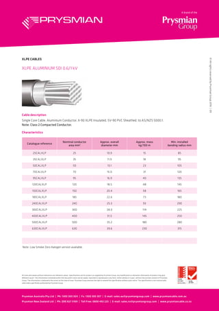 Cable description
Single Core Cable, Aluminium Conductor, X-90 XLPE Insulated, 5V-90 PVC Sheathed, to AS/NZS 5000.1.
Note: Class 2 Compacted Conductor.
XLPE ALUMINIUM SDI 0.6/1 kV
XLPE CABLES
Characteristics
Catalogue reference
Nominal conductor
area mm2
Approx. overall
diameter mm
Approx. mass
kg/100 m
Min. installed
bending radius mm
25CALXLP 25 10.9 15 85
35CALXLP 35 11.9 18 95
50CALXLP 50 13.1 23 105
70CALXLP 70 15.0 31 120
95CALXLP 95 16.9 40 135
120CALXLP 120 18.5 48 145
150CALXLP 150 20.4 58 165
185CALXLP 185 22.6 73 180
240CALXLP 240 25.3 93 200
300CALXLP 300 28.0 114 225
400CALXLP 400 31.5 145 250
500CALXLP 500 35.2 180 280
630CALXLP 630 39.6 230 315
Note: Low Smoke Zero Halogen version available.
Prysmian Australia Pty Ltd  |  Ph: 1300 300 304  |  Fx: 1300 300 307  |  E-mail: sales.au@prysmiangroup.com  |  www.prysmiancable.com.au
Prysmian New Zealand Ltd  |  Ph: (09) 827 3109  |  Toll Free: 0800 492 225  |  E-mail: sales.nz@prysmiangroup.com  |  www.prysmiancable.co.nz
©AllrightsreservedbyPrysmianGroup2016|09
All sizes and values without tolerances are reference values. Specifications are for product as supplied by Prysmian Group: any modification or alteration afterwards of product may give
different result. The information contained within this document must not be copied, reprinted or reproduced in any form, either wholly or in part, without the written consent of Prysmian
Group. The information is believed to be correct at the time of issue. Prysmian Group reserves the right to amend this specification without prior notice. This specification is not contractually
valid unless specifically authorised by Prysmian Group.
 