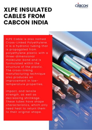XLPE Cable is also named
Cross-Linked Polyethylene.
It is a hydronic tubing that
is propagated from
polyethylene plastic with a
three-dimensional
molecular bond and is
formulated within the
structure of the plastic.
The cross-linking
manufacturing technique
also produces an
improvement in low-
temperature properties,
impact, and tensile
strength, as well as
decreasing shrinkage.
These tubes have shape
characteristics, which only
need heat to return them
to their original shape.
XLPE INSULATED
CABLES FROM
CABCON INDIA
 