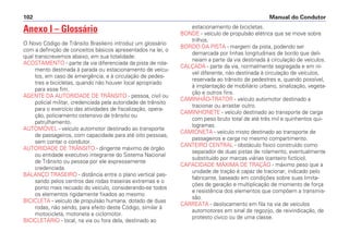 Anexo I – Glossário
O Novo Código de Trânsito Brasileiro introduz um glossário
com a definição de conceitos básicos apresentados na lei, o
qual transcrevemos abaixo, em sua totalidade:
ACOSTAMENTO - parte da via diferenciada da pista de rola-
mento destinada à parada ou estacionamento de veícu-
los, em caso de emergência, e à circulação de pedes-
tres e bicicletas, quando não houver local apropriado
para esse fim.
AGENTE DA AUTORIDADE DE TRÂNSITO - pessoa, civil ou
policial militar, credenciada pela autoridade de trânsito
para o exercício das atividades de fiscalização, opera-
ção, policiamento ostensivo de trânsito ou
patrulhamento.
AUTOMÓVEL - veículo automotor destinado ao transporte
de passageiros, com capacidade para até oito pessoas,
sem contar o condutor.
AUTORIDADE DE TRÂNSITO - dirigente máximo de órgão
ou entidade executivo integrante do Sistema Nacional
de Trânsito ou pessoa por ele expressamente
credenciada.
BALANÇO TRASEIRO - distância entre o plano vertical pas-
sando pelos centros das rodas traseiras extremas e o
ponto mais recuado do veículo, considerando-se todos
os elementos rigidamente fixados ao mesmo.
BICICLETA - veículo de propulsão humana, dotado de duas
rodas, não sendo, para efeito deste Código, similar à
motocicleta, motoneta e ciclomotor.
BICICLETÁRIO - local, na via ou fora dela, destinado ao
estacionamento de bicicletas.
BONDE - veículo de propulsão elétrica que se move sobre
trilhos.
BORDO DA PISTA - margem da pista, podendo ser
demarcada por linhas longitudinais de bordo que deli-
neiam a parte da via destinada à circulação de veículos.
CALÇADA - parte da via, normalmente segregada e em ní-
vel diferente, não destinada à circulação de veículos,
reservada ao trânsito de pedestres e, quando possível,
à implantação de mobiliário urbano, sinalização, vegeta-
ção e outros fins.
CAMINHÃO-TRATOR - veículo automotor destinado a
tracionar ou arrastar outro.
CAMINHONETE - veículo destinado ao transporte de carga
com peso bruto total de até três mil e quinhentos qui-
logramas.
CAMIONETA - veículo misto destinado ao transporte de
passageiros e carga no mesmo compartimento.
CANTEIRO CENTRAL - obstáculo físico construído como
separador de duas pistas de rolamento, eventualmente
substituído por marcas viárias (canteiro fictício).
CAPACIDADE MÁXIMA DE TRAÇÃO - máximo peso que a
unidade de tração é capaz de tracionar, indicado pelo
fabricante, baseado em condições sobre suas limita-
ções de geração e multiplicação de momento de força
e resistência dos elementos que compõem a transmis-
são.
CARREATA - deslocamento em fila na via de veículos
automotores em sinal de regozijo, de reivindicação, de
protesto cívico ou de uma classe.
Manual do Condutor
102
 