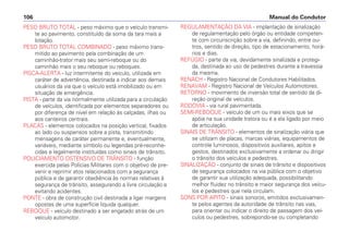 PESO BRUTO TOTAL - peso máximo que o veículo transmi-
te ao pavimento, constituído da soma da tara mais a
lotação.
PESO BRUTO TOTAL COMBINADO - peso máximo trans-
mitido ao pavimento pela combinação de um
caminhão-trator mais seu semi-reboque ou do
caminhão mais o seu reboque ou reboques.
PISCA-ALERTA - luz intermitente do veículo, utilizada em
caráter de advertência, destinada a indicar aos demais
usuários da via que o veículo está imobilizado ou em
situação de emergência.
PISTA - parte da via normalmente utilizada para a circulação
de veículos, identificada por elementos separadores ou
por diferença de nível em relação às calçadas, ilhas ou
aos canteiros centrais.
PLACAS - elementos colocados na posição vertical, fixados
ao lado ou suspensos sobre a pista, transmitindo
mensagens de caráter permanente e, eventualmente,
variáveis, mediante símbolo ou legendas pré-reconhe-
cidas e legalmente instituídas como sinais de trânsito.
POLICIAMENTO OSTENSIVO DE TRÂNSITO - função
exercida pelas Polícias Militares com o objetivo de pre-
venir e reprimir atos relacionados com a segurança
pública e de garantir obediência às normas relativas à
segurança de trânsito, assegurando a livre circulação e
evitando acidentes.
PONTE - obra de construção civil destinada a ligar margens
opostas de uma superfície líquida qualquer.
REBOQUE - veículo destinado a ser engatado atrás de um
veículo automotor.
REGULAMENTAÇÃO DA VIA - implantação de sinalização
de regulamentação pelo órgão ou entidade competen-
te com circunscrição sobre a via, definindo, entre ou-
tros, sentido de direção, tipo de estacionamento, horá-
rios e dias.
REFÚGIO - parte da via, devidamente sinalizada e protegi-
da, destinada ao uso de pedestres durante a travessia
da mesma.
RENACH - Registro Nacional de Condutores Habilitados.
RENAVAM - Registro Nacional de Veículos Automotores.
RETORNO - movimento de inversão total de sentido da di-
reção original de veículos.
RODOVIA - via rural pavimentada.
SEMI-REBOQUE - veículo de um ou mais eixos que se
apóia na sua unidade tratora ou é a ela ligado por meio
de articulação.
SINAIS DE TRÂNSITO - elementos de sinalização viária que
se utilizam de placas, marcas viárias, equipamentos de
controle luminosos, dispositivos auxiliares, apitos e
gestos, destinados exclusivamente a ordenar ou dirigir
o trânsito dos veículos e pedestres.
SINALIZAÇÃO - conjunto de sinais de trânsito e dispositivos
de segurança colocados na via pública com o objetivo
de garantir sua utilização adequada, possibilitando
melhor fluidez no trânsito e maior segurança dos veícu-
los e pedestres que nela circulam.
SONS POR APITO - sinais sonoros, emitidos exclusivamen-
te pelos agentes da autoridade de trânsito nas vias,
para orientar ou indicar o direito de passagem dos veí-
culos ou pedestres, sobrepondo-se ou completando
Manual do Condutor
106
 
