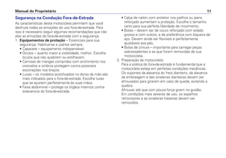 Segurança na Condução Fora-de-Estrada
As características desta motocicleta permitem que você
desfrute todas as emoções do uso fora-de-estrada. Para
isso é necessário seguir algumas recomendações que irão
aliar as emoções do fora-de-estrada com a segurança.
1. Equipamentos de proteção – Essenciais para sua
segurança. Habitue-se a usá-los sempre.
• Capacete – equipamento indispensável.
• Óculos – quanto maior a visibilidade, melhor. Escolha
óculos que não quebrem ou estilhacem.
• Camisas de mangas compridas com enchimento nos
cotovelos e ombros protegem contra possíveis
escoriações nos braços.
• Luvas – os modelos acolchoados no dorso da mão são
mais indicados para o fora-de-estrada. Escolha luvas
que se ajustem perfeitamente às suas mãos.
• Faixa abdominal – protege os órgãos internos contra
solavancos do fora-de-estrada.
• Calça de nailon com protetor nos joelhos ou jeans
reforçado aumentam a proteção. Escolha o tamanho
certo para sua perfeita liberdade de movimento.
• Botas – devem ser de couro reforçado com solado
grosso e com sulcos, e de preferência com biqueira de
aço. Devem ainda ser flexíveis e perfeitamente
ajustáveis aos pés.
• Bolsa de cintura – importante para carregar peças
sobressalentes e as que forem removidas de sua
motocicleta.
2. Preparação da motocicleta:
Para a prática do fora-de-estrada é fundamental que a
motocicleta esteja em perfeitas condições mecânicas.
Os suportes da alavanca do freio dianteiro, da alavanca
da embreagem e das sinaleiras dianteiras devem ser
afrouxados para girarem em caso de queda, evitando a
quebra.
Afrouxar até que com pouca força girem no guidão.
Em condições mais severas de uso, os espelhos
retrovisores e as sinaleiras traseiras devem ser
removidos.
Manual do Proprietário 11
 