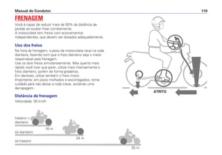 Manual do Condutor 119
Uso dos freios
Na hora da frenagem, o peso da motocicleta recai na roda
dianteira, fazendo com que o freio dianteiro seja o maior
responsável pela frenagem.
Use os dois freios simultaneamente. Mas quanto mais
rápido você tiver que parar, utilize mais intensamente o
freio dianteiro, porém de forma gradativa.
Em declives, utilize também o freio motor.
Importante: em pisos molhados e escorregadios, tome
cuidado para não deixar a roda travar, evitando uma
derrapagem.
Distância de frenagem
Velocidade: 50 km/h
FRENAGEM
Você é capaz de reduzir mais de 50% da distância de
parada se souber frear corretamente.
A motocicleta tem freios com acionamentos
independentes, que devem ser dosados adequadamente.
traseiro +
dianteiro
só dianteiro
18 m
24 m
35 m
só traseiro
ATRITO
 