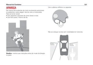 Sinalize: mostre suas intenções antes de mudar de direção
ou parar.
Use o adesivo refletivo no capacete
Não se coloque na área sem visibilidade do motorista.
Manual do Condutor 121
APAREÇA
Na maioria dos acidentes de moto envolvendo automóveis
ou pedestres, estes alegam não ter visto a motocicleta.
Para se tornar visível:
• Use capacete e jaquetas de cores claras e vivas.
• Use farol aceso, mesmo de dia.
área sem
visibilidade
área sem
visibilidade
 