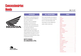 Este catálogo é um guia prático de como
localizar as concessionárias HONDA em
todo o território nacional.
Para obter o máximo de satisfação,
desempenho e economia de sua
motocicleta Honda, recomendamos que
você confie a execução dos serviços em
sua motocicleta somente às
concessionárias e centro de serviço
HONDA relacionados neste catálogo, que
estão preparados para oferecer-lhe toda a
assistência técnica necessária, com uma
equipe técnica treinada pela fábrica, peças
e equipamentos originais.
MOTO HONDA
DA AMAZÔNIA LTDA.
Com o intuito de facilitar sua consulta, as
concessionárias que prestam assistência
técnica à motocicleta HONDA, estão
relacionadas em ordem alfabética por
estado, cidade e razão social.
ACRE ................................................................. 2
ALAGOAS.......................................................... 2
AMAPÁ............................................................... 2
AMAZONAS....................................................... 2
BAHIA ................................................................ 2
CEARÁ............................................................... 3
DISTRITO FEDERAL .......................................... 3
ESPÍRITO SANTO .............................................. 3
GOIÁS................................................................ 3
MARANHÃO ...................................................... 4
MATO GROSSO................................................. 4
MATO GROSSO DO SUL .................................. 5
MINAS GERAIS.................................................. 5
PARÁ.................................................................. 6
PARAÍBA............................................................ 7
PARANÁ............................................................. 7
PERNAMBUCO.................................................. 8
PIAUÍ.................................................................. 8
RIO DE JANEIRO............................................... 9
RIO GRANDE DO NORTE ................................. 9
RIO GRANDE DO SUL....................................... 9
RONDÔNIA........................................................ 11
RORAIMA........................................................... 11
SANTA CATARINA............................................. 11
SÃO PAULO....................................................... 12
SERGIPE............................................................ 14
TOCANTINS....................................................... 14
TELEFONES ÚTEIS............................................ 15
ÍNDICE
SRS. PROPRIETÁRIOS
INTRODUÇÃO
sempre equipado.
Pilote
Concessionárias
Honda 06.11.01
 