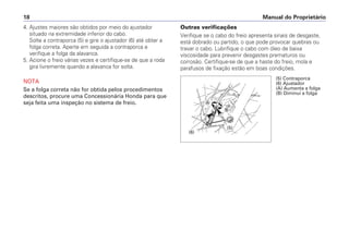 Manual do Proprietário
18
Outras verificações
Verifique se o cabo do freio apresenta sinais de desgaste,
está dobrado ou partido, o que pode provocar quebras ou
travar o cabo. Lubrifique o cabo com óleo de baixa
viscosidade para prevenir desgastes prematuros ou
corrosão. Certifique-se de que a haste do freio, mola e
parafusos de fixação estão em boas condições.
4. Ajustes maiores são obtidos por meio do ajustador
situado na extremidade inferior do cabo.
Solte a contraporca (5) e gire o ajustador (6) até obter a
folga correta. Aperte em seguida a contraporca e
verifique a folga da alavanca.
5. Acione o freio várias vezes e certifique-se de que a roda
gira livremente quando a alavanca for solta.
NOTA
Se a folga correta não for obtida pelos procedimentos
descritos, procure uma Concessionária Honda para que
seja feita uma inspeção no sistema de freio.
(5) Contraporca
(6) Ajustador
(A) Aumenta a folga
(B) Diminui a folga
(5)
(6)


 