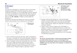 Manual do Proprietário
20
Embreagem
Ajuste
O ajuste da embreagem é necessário caso a motocicleta
apresente queda de rendimento quando se efetua a
mudança de marchas, ou se a embreagem patinar, fazendo
com que a velocidade da motocicleta não seja compatível
com a rotação do motor. A folga correta da embreagem
deve ser de 15 ~ 25 mm, medida na extremidade da
alavanca (1).
Os ajustes menores são obtidos por meio do ajustador
superior posicionado junto à alavanca da embreagem.
1. Puxe o protetor de pó (2) para trás, solte a contraporca
(3) e gire o ajustador (4) no sentido desejado. Reaperte a
contraporca e verifique a folga da alavanca novamente.
2. Caso o ajustador tenha sido rosqueado até o seu limite
sem que a folga da alavanca fique correta, solte a
contraporca (3) e gire o ajustador (4) totalmente em
direção à alavanca. Aperte a contraporca (3) e instale o
protetor de pó. Regule a folga no ajustador inferior.
3. Ajustes maiores são obtidos por meio do ajustador
situado na extremidade inferior do cabo da embreagem.
Solte a contraporca (5) e gire a porca de ajuste (6) até
obter a folga correta. Aperte em seguida a contraporca e
verifique o ajuste.
4. Ligue o motor, acione a alavanca da embreagem e
engate a 1ª marcha. Certifique-se de que o motor não
apresenta queda no rendimento e que a embreagem não
patina. Solte a alavanca da embreagem e acelere
gradativamente. A motocicleta deve sair com suavidade
e aceleração progressiva.
NOTA
Se não for possível obter o ajuste da embreagem pelos
procedimentos descritos, ou se a embreagem não
funcionar corretamente, dirija-se a uma concessionária
HONDA para que seja feita uma inspeção no sistema da
embreagem.
(1) Alavanca da
embreagem
(1)
(2) Protetor de pó
(3) Contraporca
(4) Ajustador
(A) Diminui a folga
(B) Aumenta a folga
(3) (4)
(2)
(A)
(B)
 