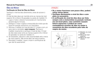 a
• Se o motor funcionar com pouco óleo, poderá
sofrer sérios danos.
• Verifique diariamente o nível de óleo e com-
plete se necessário.
• A verificação do nível de óleo deve ser feita
sempre com a motocicleta na posição vertical,
em um local plano, caso contrário causará
leitura imprecisa e poderá ter como
conseqüência excesso de óleo no motor e
vazamento de óleo excedente pelo tubo do
respiro do motor.
Manual do Proprietário 23
Óleo do Motor
Verificação do Nível de Óleo do Motor
Verifique o nível de óleo diariamente, antes de acionar o
motor.
O nível de óleo deve ser mantido entre as marcas de nível
superior (2) e inferior (3) gravadas na vareta do medidor (1).
1. Ligue o motor e deixe-o funcionando em marcha lenta
durante alguns minutos.
2. Desligue o motor e apóie a motocicleta de modo que ela
fique em posição vertical em um local plano.
3. Remova o medidor do nível de óleo (1). Limpe-o com um
pano seco e reinstale-o sem rosquear. Remova o
medidor novamente e verifique o nível de óleo. O nível
de óleo deve estar entre as marcas superior (2) e inferior
(3) gravadas na vareta do medidor (1).
4. Se necessário, adicione o óleo recomendado até a marca
de nível superior. Não encha além da marca superior.
5. Reinstale o medidor. Ligue o motor e certifique-se de
que não há vazamentos.
(3)
(2)
(1)
(1) Medidor do nível
de óleo
(2) Marca de nível
superior
(3) Marca de nível
inferior
 