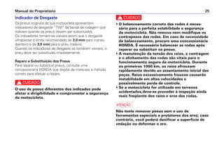 c
• O balanceamento correto das rodas é neces-
sário para a perfeita estabilidade e segurança
da motocicleta. Não remova nem modifique os
contrapesos das rodas. Em caso de necessidade
de balanceamento, procure uma concessionária
HONDA. É necessário balancear as rodas após
reparar ou substituir os pneus.
• A manutenção da tensão dos raios, a centragem
e o alinhamento das rodas são vitais para o
funcionamento seguro da motocicleta. Durante
os primeiros 1000 km, os raios afrouxam
rapidamente devido ao assentamento inicial das
peças. Raios excessivamente frouxos causarão
instabilidade em altas velocidades e
possivelmente perda de controle.
• Se a motocicleta for utilizada em terrenos
acidentados,deve-se proceder à inspeção ainda
mais freqüente dos raios e aros das rodas.
a
Não tente remover pneus sem o uso de
ferramentas especiais e protetores dos aros; caso
contrário, você poderá danificar a superfície de
vedação ou deformar o aro.
Manual do Proprietário 25
Indicador de Desgaste
Os pneus originais de sua motocicleta apresentam
indicadores de desgaste “TWI” da banda de rodagem que
indicam quando os pneus devem ser substituídos.
Os indicadores tornam-se visíveis assim que o desgaste
ultrapassar o limite recomendado de 3,0 mm para o pneu
dianteiro e de 3,0 mm para o pneu traseiro.
Quando os indicadores de desgaste se tornarem visíveis, o
pneu deve ser substituído imediatamente.
Reparo e Substituição dos Pneus
Para reparar ou substituir pneus, consulte uma
concessionária HONDA que dispõe de materiais e método
correto para efetuar o reparo.
c
O uso de pneus diferentes dos indicados pode
afetar a dirigibilidade e comprometer a segurança
da motocicleta.
 