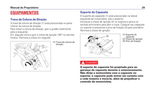 Manual do Proprietário 29
EQUIPAMENTOS
Trava da Coluna de Direção
A trava da coluna de direção (1) está posicionada na parte
inferior da coluna de direção.
Para travar a coluna de direção, gire o guidão totalmente
para a esquerda.
Em seguida insira e gire a chave de ignição 180° no sentido
horário. Remova a chave em seguida.
Suporte do Capacete
O suporte do capacete (1) está posicionado na lateral
esquerda da motocicleta, sob o assento.
Introduza a chave de ignição (2) no suporte e gire-a no
sentido anti-horário para abrir a trava. Coloque seu capacete
no suporte e pressione o pino de fixação (3) para prendê-lo.
Remova a chave de ignição.
c
O suporte do capacete foi projetado para se-
gurança do capacete durante o estacionamento.
Não dirija a motocicleta com o capacete no
suporte; o capacete pode entrar em contato com
a roda traseira e travá-la, além de prejudicar o
controle da motocicleta.
(1) Trava da coluna de
direção
(1) Suporte do
capacete
(2) Chave de ignição
(3) Pino de fixação
(1)
(1)
(2)
(3)
 