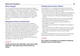 Manual do Proprietário 33
Cuidados para Amaciar o Motor
Os cuidados com o amaciamento durante os primeiros
quilômetros de uso prolongarão consideravelmente a vida
útil e o desempenho de sua motocicleta.
– Durante os primeiros 1.000 km, conduza a motocicleta de
modo que o motor não seja solicitado excessivamente,
evitando ultrapassar os limites de velocidade para cada
marcha.
– Evite acelerações bruscas e utilize marchas adequadas
para evitar esforços desnecessários do motor.
– Não conduza a motocicleta por longos períodos em
velocidade constante.
– Evite que o motor funcione em rotações muito baixas ou
elevadas.
– Durante os primeiros 1.000 km acione os freios de modo
suave. Além de aumentar sua durabilidade você estará
garantindo sua eficiência no futuro. Evite freadas
violentas.
Estas recomendações não são somente para o período de
amaciamento do motor, mas para toda sua vida útil.
a
Se o motor for operado em rotações excessivas,
poderão ocorrer sérios danos.
Motor Afogado
Se o motor não funcionar após várias tentativas, poderá
estar afogado com excesso de combustível. Para desafogar
o motor, desligue o interruptor de ignição, mantenha a
alavanca do afogador na posição totalmente fechada (B).
Acelere completamente, acione o pedal de partida várias
vezes. Em seguida gire a chave de ignição para a posição
ON e repita o procedimento de partida para o “motor
quente”.
Mangueira de Dreno do Carburador
A função do tubo de dreno do carburador é proteger o
motor de eventuais excessos de combustível na cuba do
carburador, evitando que este combustível em excesso flua
para o interior do cilindro. Ao estacionar a motocicleta deve-
se fechar o registro de combustível para evitar possíveis
vazamentos de combustível. Eventual gotejamento (uma ou
duas gotas de combustível) pela saída do tubo de dreno é
considerado normal em virtude da própria evaporação e
posterior condensação do combustível da cuba do
carburador no interior do tubo de dreno, não constituindo
risco para o condutor do veículo.
a
O tubo de dreno do carburador nunca deve estar
obstruído. Isso pode causar sérios danos ao
motor.
(C)
 