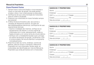 Manual do Proprietário 37
Como Prevenir Furtos
1. Sempre trave a coluna de direção e nunca esqueça a
chave no interruptor de ignição. Isto pode parecer
simples e óbvio, mas muitas pessoas se descuidam.
2. Certifique-se de que a documentação da motocicleta
está em ordem e atualizada.
3. Estacione sua motocicleta em locais fechados sempre
que possível.
4. A Moto Honda da Amazônia Ltda. não autoriza a
utilização de dispositivos antifurto. Se optar por
alarmes/bloqueadores eletrônicos, certifique-se de suas
características técnicas;
– Quanto à instalação dos mesmos, verifique se os
equipamentos não alteram o circuito original da
motocicleta com o corte, descascamento, solda na
fiação principal ou em outros ramos do circuito elétrico.
– Verifique com o instalador/fornecedor qual o princípio
do sistema de bloqueio da ignição. Usualmente o CDI
é curtocircuitado e tal recurso danifica o componente
irremediavelmente.
5. Preencha ao lado seu nome, endereço, número de
telefone, data da compra e mantenha o Manual do
Proprietário em sua motocicleta. Muitas vezes, as
motocicletas são identificadas por meio do Manual do
Proprietário que ainda permanece com a motocicleta.
DADOS DO 1º PROPRIETÁRIO
Nome: ___________________________________________
Endereço: ________________________________________
CEP: Cidade: _________________
Estado:___________________ Tel.: ___________________
Data da compra: ____/____/____
DADOS DO 2º PROPRIETÁRIO
Nome: ___________________________________________
Endereço: ________________________________________
CEP: Cidade: _________________
Estado:___________________ Tel.: ___________________
Data da compra: ____/____/____
DADOS DO 3º PROPRIETÁRIO
Nome: ___________________________________________
Endereço: ________________________________________
CEP: Cidade: _________________
Estado:___________________ Tel.: ___________________
Data da compra: ____/____/____
 